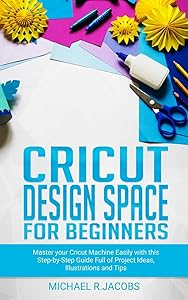 Cricut Design Space For Beginners: Master Your Cricut Machine Easily With This Step By Step Guide Full Of Project Ideas, Illustration and Tips by Michael R. Jacobs