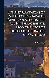 Life and Campaigns of Napoleon Bonaparte, Giving an Account of all his Engagements, From the Siege of Toulon to the Battle of Waterloo by A -V (Antoine-Vincent) 176 Arnault