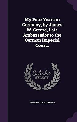 My Four Years in Germany, by James W. Gerard, Late Ambassador to the German Imperial Court..