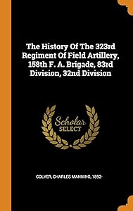 The History Of The 323rd Regiment Of Field Artillery, 158th F. A. Brigade, 83rd Division, 32nd Division by Charles Manning 1892- Colyer