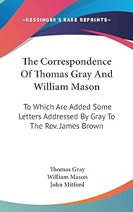The Correspondence of Thomas Gray and William Mason: To Which Are Added Some Letters Addressed by Gray to the Rev James Brown