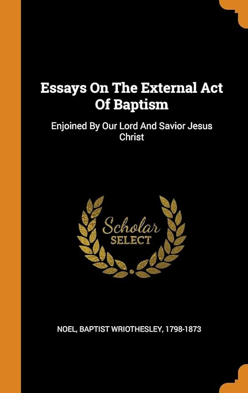 Essays On The External Act Of Baptism: Enjoined By Our Lord And Savior Jesus Christ by Baptist Wriothesley 1798-1873 Noel