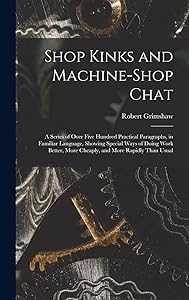 Shop Kinks and Machine-Shop Chat: A Series of Over Five Hundred Practical Paragraphs, in Familiar Language, Showing Special Ways of Doing Work Better, More Cheaply, and More Rapidly Than Usual by Robert Grimshaw