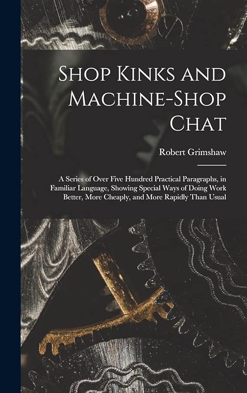 Shop Kinks and Machine-Shop Chat: A Series of Over Five Hundred Practical Paragraphs, in Familiar Language, Showing Special Ways of Doing Work Better, More Cheaply, and More Rapidly Than Usual by Robert Grimshaw