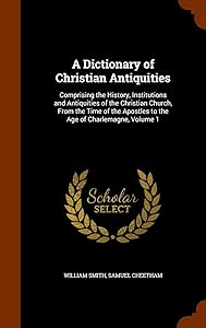 A Dictionary of Christian Antiquities: Comprising the History, Institutions and Antiquities of the Christian Church, From the Time of the Apostles to the Age of Charlemagne, Volume 1