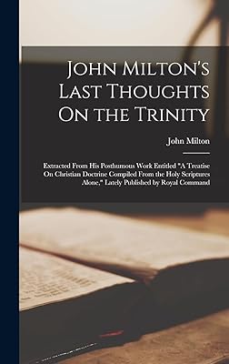 John Milton's Last Thoughts On the Trinity: Extracted From His Posthumous Work Entitled "A Treatise On Christian Doctrine Compiled From the Holy Scriptures Alone," Lately Published by Royal Command