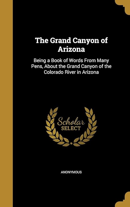 The Grand Canyon of Arizona: Being a Book of Words From Many Pens, About the Grand Canyon of the Colorado River in Arizona by Anonymous