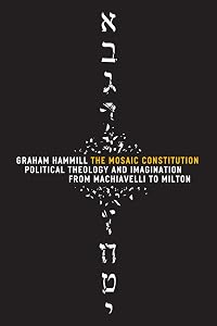 The Mosaic Constitution: Political Theology and Imagination from Machiavelli to Milton by Graham Hammill
