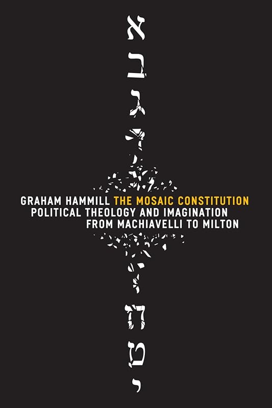 The Mosaic Constitution: Political Theology and Imagination from Machiavelli to Milton by Graham Hammill