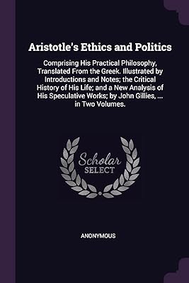 Aristotle's Ethics and Politics: Comprising His Practical Philosophy, Translated From the Greek. Illustrated by Introductions and Notes; the Critical ... Works; by John Gillies, ... in Two Volumes.