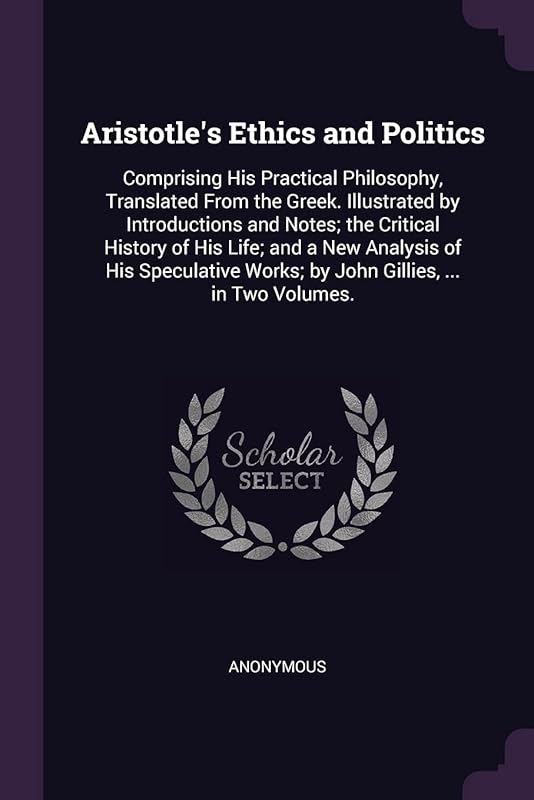 Aristotle's Ethics and Politics: Comprising His Practical Philosophy, Translated From the Greek. Illustrated by Introductions and Notes; the Critical ... Works; by John Gillies, ... in Two Volumes. by Anonymous