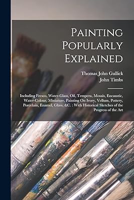 Painting Popularly Explained: Including Fresco, Water-Glass, Oil, Tempera, Mosais, Encaustic, Water-Colour, Miniature, Painting On Ivory, Vellum, ... Sketches of the Progress of the Art
