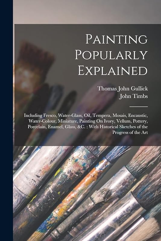 Painting Popularly Explained: Including Fresco, Water-Glass, Oil, Tempera, Mosais, Encaustic, Water-Colour, Miniature, Painting On Ivory, Vellum, ... Sketches of the Progress of the Art by John Timbs