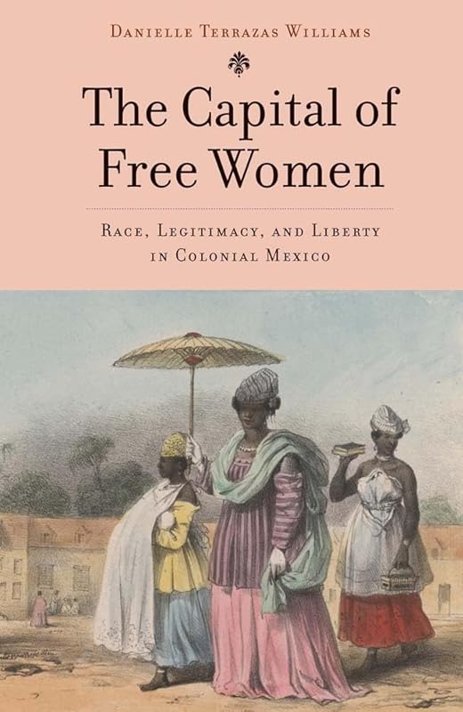 The Capital of Free Women: Race, Legitimacy, and Liberty in Colonial Mexico by Danielle Terrazas Williams
