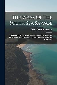 The Ways Of The South Sea Savage: A Record Of Travel & Observation Amongst The Savages Of The Solomon Islands & Primitive Coast & Mountain Peoples Of New Guinea by Robert Wood Williamson