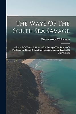 The Ways Of The South Sea Savage: A Record Of Travel & Observation Amongst The Savages Of The Solomon Islands & Primitive Coast & Mountain Peoples Of New Guinea