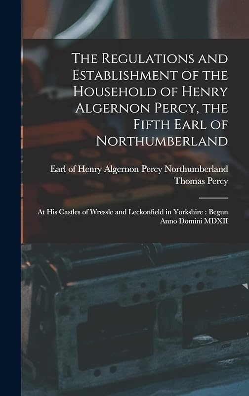 The Regulations and Establishment of the Household of Henry Algernon Percy, the Fifth Earl of Northumberland [microform]: at His Castles of Wressle ... in Yorkshire: Begun Anno Domini MDXII by Thomas 1729-1811 Percy