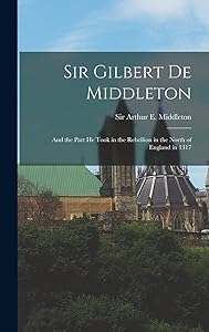 Sir Gilbert De Middleton: and the Part He Took in the Rebellion in the North of England in 1317 by Sir Arthur E (Arthur Edw Middleton