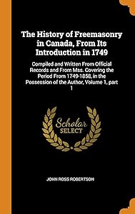 The History of Freemasonry in Canada, From Its Introduction in 1749: Compiled and Written From Official Records and From Mss. Covering the Period From ... Possession of the Author, Volume 1, part 1 by John Ross Robertson