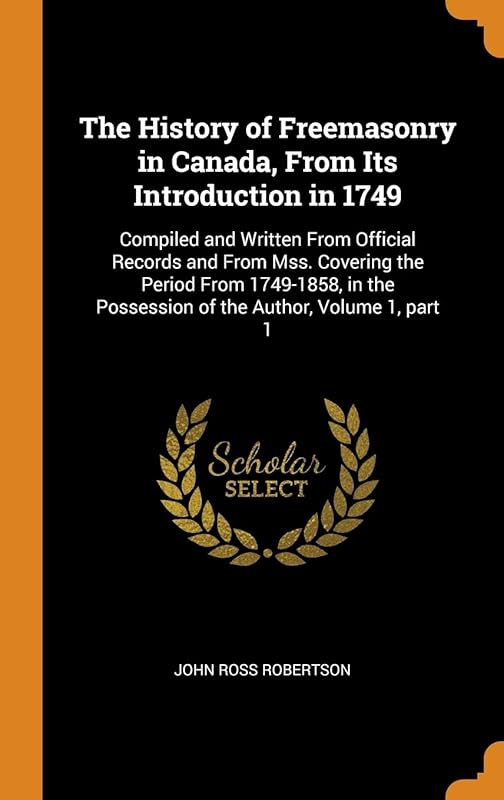 The History of Freemasonry in Canada, From Its Introduction in 1749: Compiled and Written From Official Records and From Mss. Covering the Period From ... Possession of the Author, Volume 1, part 1 by John Ross Robertson