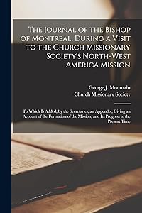 The Journal of the Bishop of Montreal, During a Visit to the Church Missionary Society's North-West America Mission [microform]: to Which is Added, by ... of the Mission, and Its Progress To... by George J (George Jehoshaph Mountain