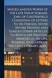 Miscellaneous Works of the Late Philip Dormer, Earl of Chesterfield Consisting of Letters to His Friends, Never Before Printed, and Various Other ... to Illustrate the Civil, Literary, And...