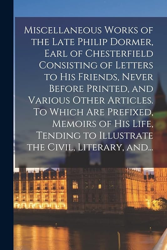 Miscellaneous Works of the Late Philip Dormer, Earl of Chesterfield Consisting of Letters to His Friends, Never Before Printed, and Various Other ... to Illustrate the Civil, Literary, And... by Anonymous