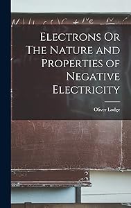 Electrons Or The Nature and Properties of Negative Electricity by Oliver Lodge