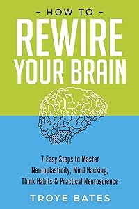 How to Rewire Your Brain: 7 Easy Steps to Master Neuroplasticity, Mind Hacking, Think Habits & Practical Neuroscience by Troye Bates