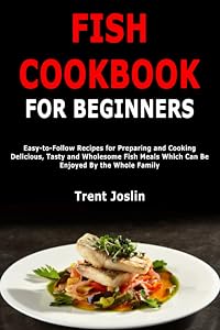 Fish Cookbook for Beginners: Easy-to-Follow Recipes for Preparing and Cooking Delicious, Tasty and Wholesome Fish Meals Which Can Be Enjoyed By the Whole Family by Trent Joslin