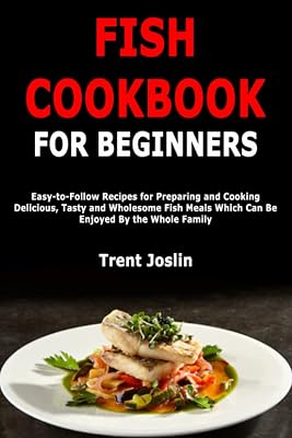 Fish Cookbook for Beginners: Easy-to-Follow Recipes for Preparing and Cooking Delicious, Tasty and Wholesome Fish Meals Which Can Be Enjoyed By the Whole Family
