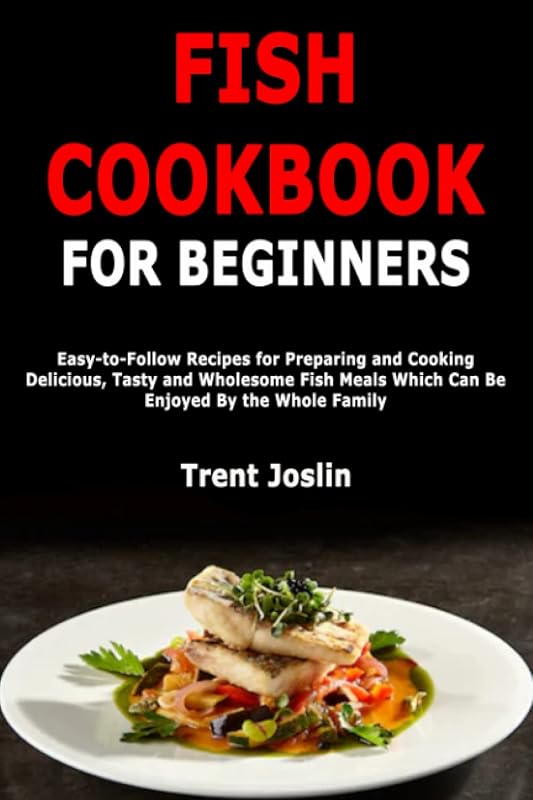 Fish Cookbook for Beginners: Easy-to-Follow Recipes for Preparing and Cooking Delicious, Tasty and Wholesome Fish Meals Which Can Be Enjoyed By the Whole Family by Trent Joslin