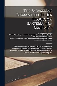 The Paraselene Dismantled of Her Cloud, or, Baxterianism Barefac'd: Drawn From a Literal Transcript of Mr. Baxter's and the Judgment of Others in the ... the Orthodox and Transfer'd Over by Way Of... by Thomas Of Rhual Edwards
