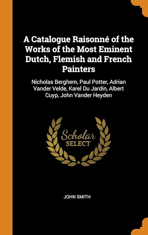A Catalogue Raisonné of the Works of the Most Eminent Dutch, Flemish and French Painters: Nicholas Berghem, Paul Potter, Adrian Vander Velde, Karel Du Jardin, Albert Cuyp, John Vander Heyden by John Smith