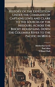 History of the Expedition Under the Command of Captains Lewis and Clark to the Sources of the Missouri, Across the Rocky Mountains, Down the Columbia River to the Pacific in 1804-6 by Meriwether Lewis