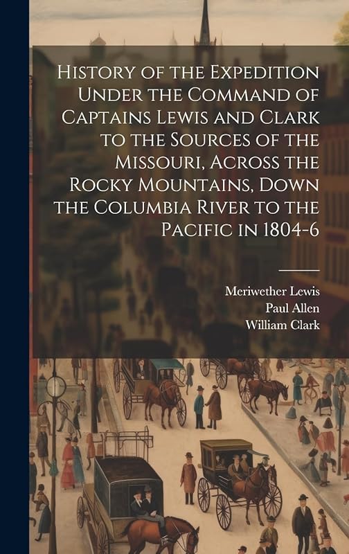 History of the Expedition Under the Command of Captains Lewis and Clark to the Sources of the Missouri, Across the Rocky Mountains, Down the Columbia River to the Pacific in 1804-6 by Meriwether Lewis