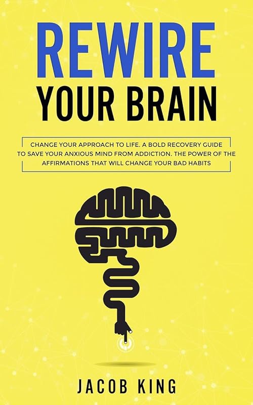 Rewire Your Brain: Change Your Approach to Life. A Bold Recovery Guide to Save Your Anxious Mind from Addiction. The Power of The Affirmations That Will Change Your Bad Habits by Jacob King