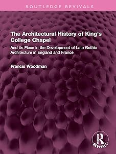 The Architectural History of King's College Chapel: And its Place in the Development of Late Gothic Architecture in England and France (Routledge Revivals) by Francis Woodman