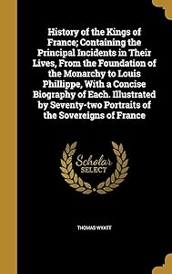History of the Kings of France; Containing the Principal Incidents in Their Lives, From the Foundation of the Monarchy to Louis Phillippe, With a ... Portraits of the Sovereigns of France by Thomas Wyatt
