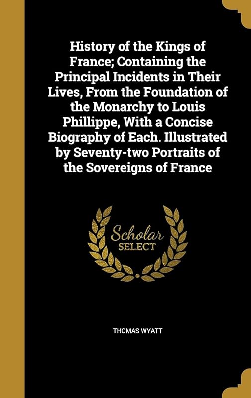 History of the Kings of France; Containing the Principal Incidents in Their Lives, From the Foundation of the Monarchy to Louis Phillippe, With a ... Portraits of the Sovereigns of France by Thomas Wyatt