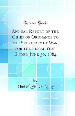 Annual Report of the Chief of Ordnance to the Secretary of War, for the Fiscal Year Ended June 30, 1884 (Classic Reprint)