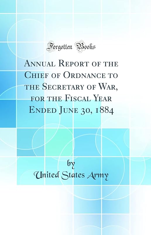 Annual Report of the Chief of Ordnance to the Secretary of War, for the Fiscal Year Ended June 30, 1884 (Classic Reprint) by United States Army