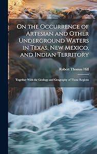 On the Occurrence of Artesian and Other Underground Waters in Texas, New Mexico, and Indian Territory: Together With the Geology and Geography of Those Regions by Robert Thomas Hill