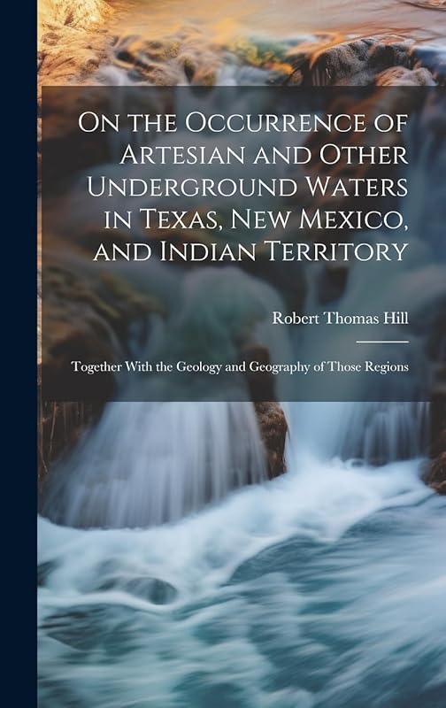 On the Occurrence of Artesian and Other Underground Waters in Texas, New Mexico, and Indian Territory: Together With the Geology and Geography of Those Regions by Robert Thomas Hill