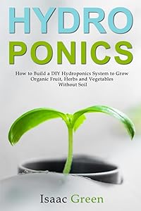 Hydroponics: How to Build a DIY Hydroponics System to Grow Organic Fruit, Herbs and Vegetables Without Soil by Isaac Green