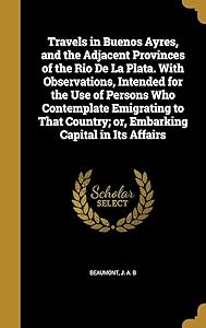 Travels in Buenos Ayres, and the Adjacent Provinces of the Rio De La Plata. With Observations, Intended for the Use of Persons Who Contemplate ... Country; or, Embarking Capital in Its Affairs by J. A. B Beaumont