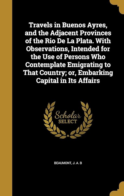 Travels in Buenos Ayres, and the Adjacent Provinces of the Rio De La Plata. With Observations, Intended for the Use of Persons Who Contemplate ... Country; or, Embarking Capital in Its Affairs by J. A. B Beaumont