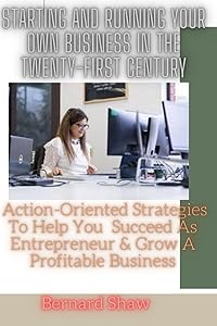 STARTING AND RUNNING YOUR OWN BUSINESS IN TWENTY-FIRST CENTURY: Action Oriented Strategies That Will Help You Succeed As Entrepreneur And Grow A Profitable Business.