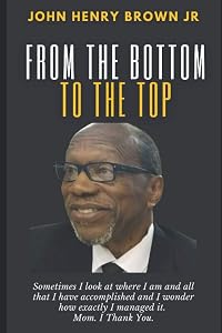 From The Bottom To The Top: John Henry Brown, Jr. Autobiography by John H. Brown Jr.