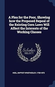 A Plea for the Poor, Showing how the Proposed Repeal of the Existing Corn Laws Will Affect the Interests of the Working Classes by Baptist Wriothesley 1798-1873 Noel